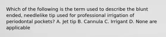 Which of the following is the term used to describe the blunt ended, needlelike tip used for professional irrigation of periodontal pockets? A. Jet tip B. Cannula C. Irrigant D. None are applicable