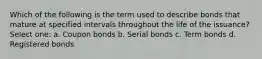 Which of the following is the term used to describe bonds that mature at specified intervals throughout the life of the issuance? Select one: a. Coupon bonds b. Serial bonds c. Term bonds d. Registered bonds