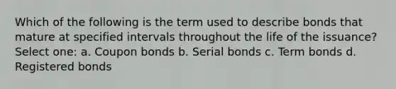 Which of the following is the term used to describe bonds that mature at specified intervals throughout the life of the issuance? Select one: a. Coupon bonds b. Serial bonds c. Term bonds d. Registered bonds