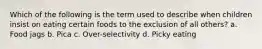 Which of the following is the term used to describe when children insist on eating certain foods to the exclusion of all others? a. Food jags b. Pica c. Over-selectivity d. Picky eating