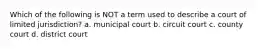 Which of the following is NOT a term used to describe a court of limited jurisdiction? a. municipal court b. circuit court c. county court d. district court