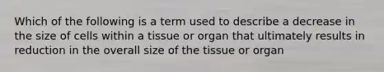 Which of the following is a term used to describe a decrease in the size of cells within a tissue or organ that ultimately results in reduction in the overall size of the tissue or organ