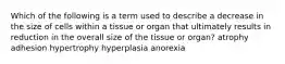 Which of the following is a term used to describe a decrease in the size of cells within a tissue or organ that ultimately results in reduction in the overall size of the tissue or organ? atrophy adhesion hypertrophy hyperplasia anorexia