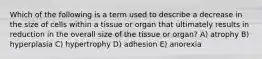 Which of the following is a term used to describe a decrease in the size of cells within a tissue or organ that ultimately results in reduction in the overall size of the tissue or organ? A) atrophy B) hyperplasia C) hypertrophy D) adhesion E) anorexia