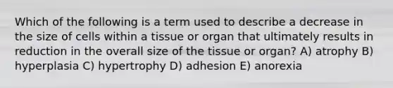 Which of the following is a term used to describe a decrease in the size of cells within a tissue or organ that ultimately results in reduction in the overall size of the tissue or organ? A) atrophy B) hyperplasia C) hypertrophy D) adhesion E) anorexia