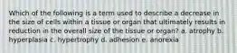 Which of the following is a term used to describe a decrease in the size of cells within a tissue or organ that ultimately results in reduction in the overall size of the tissue or organ? a. atrophy b. hyperplasia c. hypertrophy d. adhesion e. anorexia