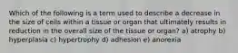 Which of the following is a term used to describe a decrease in the size of cells within a tissue or organ that ultimately results in reduction in the overall size of the tissue or organ? a) atrophy b) hyperplasia c) hypertrophy d) adhesion e) anorexia