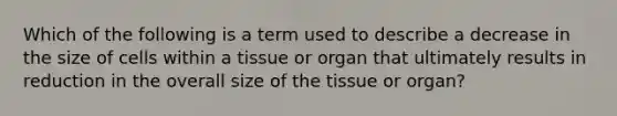 Which of the following is a term used to describe a decrease in the size of cells within a tissue or organ that ultimately results in reduction in the overall size of the tissue or organ?