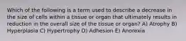 Which of the following is a term used to describe a decrease in the size of cells within a tissue or organ that ultimately results in reduction in the overall size of the tissue or organ? A) Atrophy B) Hyperplasia C) Hypertrophy D) Adhesion E) Anorexia