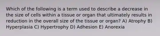 Which of the following is a term used to describe a decrease in the size of cells within a tissue or organ that ultimately results in reduction in the overall size of the tissue or organ? A) Atrophy B) Hyperplasia C) Hypertrophy D) Adhesion E) Anorexia