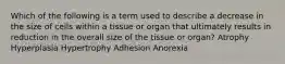 Which of the following is a term used to describe a decrease in the size of cells within a tissue or organ that ultimately results in reduction in the overall size of the tissue or organ? Atrophy Hyperplasia Hypertrophy Adhesion Anorexia