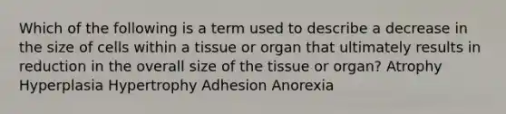 Which of the following is a term used to describe a decrease in the size of cells within a tissue or organ that ultimately results in reduction in the overall size of the tissue or organ? Atrophy Hyperplasia Hypertrophy Adhesion Anorexia