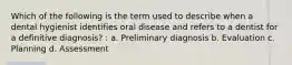 Which of the following is the term used to describe when a dental hygienist identifies oral disease and refers to a dentist for a definitive diagnosis? : a. Preliminary diagnosis b. Evaluation c. Planning d. Assessment