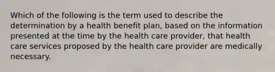 Which of the following is the term used to describe the determination by a health benefit plan, based on the information presented at the time by the health care provider, that health care services proposed by the health care provider are medically necessary.