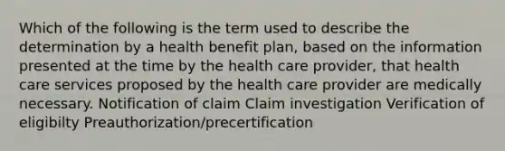 Which of the following is the term used to describe the determination by a health benefit plan, based on the information presented at the time by the health care provider, that health care services proposed by the health care provider are medically necessary. Notification of claim Claim investigation Verification of eligibilty Preauthorization/precertification