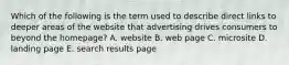 Which of the following is the term used to describe direct links to deeper areas of the website that advertising drives consumers to beyond the homepage? A. website B. web page C. microsite D. landing page E. search results page