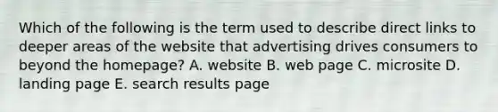 Which of the following is the term used to describe direct links to deeper areas of the website that advertising drives consumers to beyond the homepage? A. website B. web page C. microsite D. landing page E. search results page