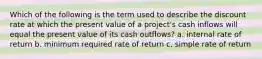 Which of the following is the term used to describe the discount rate at which the present value of a project's cash inflows will equal the present value of its cash outflows? a. internal rate of return b. minimum required rate of return c. simple rate of return