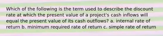 Which of the following is the term used to describe the discount rate at which the present value of a project's cash inflows will equal the present value of its cash outflows? a. internal rate of return b. minimum required rate of return c. simple rate of return