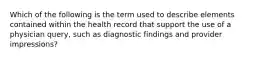 Which of the following is the term used to describe elements contained within the health record that support the use of a physician query, such as diagnostic findings and provider impressions?