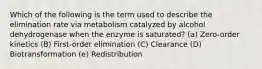 Which of the following is the term used to describe the elimination rate via metabolism catalyzed by alcohol dehydrogenase when the enzyme is saturated? (a) Zero-order kinetics (B) First-order elimination (C) Clearance (D) Biotransformation (e) Redistribution