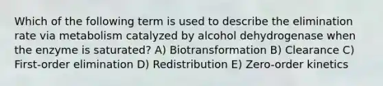 Which of the following term is used to describe the elimination rate via metabolism catalyzed by alcohol dehydrogenase when the enzyme is saturated? A) Biotransformation B) Clearance C) First-order elimination D) Redistribution E) Zero-order kinetics