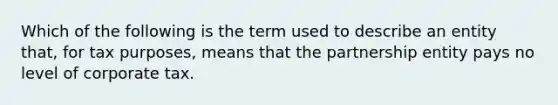 Which of the following is the term used to describe an entity that, for tax purposes, means that the partnership entity pays no level of corporate tax.