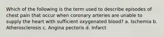 Which of the following is the term used to describe episodes of chest pain that occur when coronary arteries are unable to supply the heart with sufficient oxygenated blood? a. Ischemia b. Atherosclerosis c. Angina pectoris d. Infarct