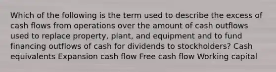 Which of the following is the term used to describe the excess of cash flows from operations over the amount of cash outflows used to replace property, plant, and equipment and to fund financing outflows of cash for dividends to stockholders? Cash equivalents Expansion cash flow Free cash flow Working capital