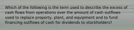 Which of the following is the term used to describe the excess of cash flows from operations over the amount of cash outflows used to replace property, plant, and equipment and to fund financing outflows of cash for dividends to stockholders?