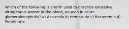 Which of the following is a term used to describe excessive nitrogenous waster in the blood, as seen in acute glomerulonephritis? a) Azotemia b) Hematuria c) Bacteremia d) Proteinuria