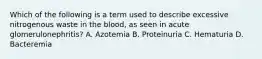 Which of the following is a term used to describe excessive nitrogenous waste in the blood, as seen in acute glomerulonephritis? A. Azotemia B. Proteinuria C. Hematuria D. Bacteremia