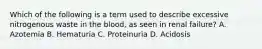 Which of the following is a term used to describe excessive nitrogenous waste in the blood, as seen in renal failure? A. Azotemia B. Hematuria C. Proteinuria D. Acidosis