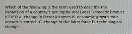 Which of the following is the term used to describe the expansion of a​ country's per capita real Gross Domestic Product​ (GDP)? A. change in factor incomes B. economic growth Your answer is correct. C. change in the labor force D. technological change