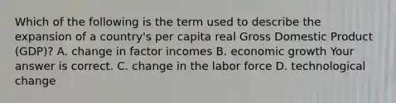 Which of the following is the term used to describe the expansion of a​ country's per capita real Gross Domestic Product​ (GDP)? A. change in factor incomes B. economic growth Your answer is correct. C. change in the labor force D. technological change