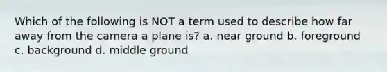 Which of the following is NOT a term used to describe how far away from the camera a plane is? a. near ground b. foreground c. background d. middle ground