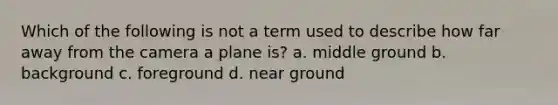 Which of the following is not a term used to describe how far away from the camera a plane is? a. middle ground b. background c. foreground d. near ground