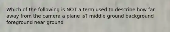 Which of the following is NOT a term used to describe how far away from the camera a plane is? middle ground background foreground near ground