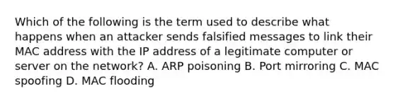 Which of the following is the term used to describe what happens when an attacker sends falsified messages to link their MAC address with the IP address of a legitimate computer or server on the network? A. ARP poisoning B. Port mirroring C. MAC spoofing D. MAC flooding