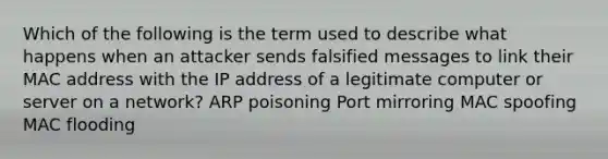 Which of the following is the term used to describe what happens when an attacker sends falsified messages to link their MAC address with the IP address of a legitimate computer or server on a network? ARP poisoning Port mirroring MAC spoofing MAC flooding