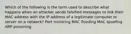 Which of the following is the term used to describe what happens when an attacker sends falsified messages to link their MAC address with the IP address of a legitimate computer or server on a network? Port mirroring MAC flooding MAC spoofing ARP poisoning