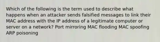 Which of the following is the term used to describe what happens when an attacker sends falsified messages to link their MAC address with the IP address of a legitimate computer or server on a network? Port mirroring MAC flooding MAC spoofing ARP poisoning