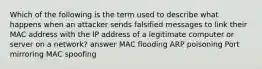 Which of the following is the term used to describe what happens when an attacker sends falsified messages to link their MAC address with the IP address of a legitimate computer or server on a network? answer MAC flooding ARP poisoning Port mirroring MAC spoofing