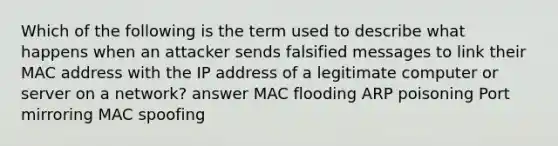 Which of the following is the term used to describe what happens when an attacker sends falsified messages to link their MAC address with the IP address of a legitimate computer or server on a network? answer MAC flooding ARP poisoning Port mirroring MAC spoofing