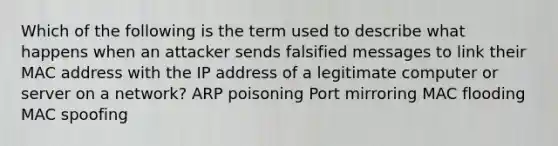 Which of the following is the term used to describe what happens when an attacker sends falsified messages to link their MAC address with the IP address of a legitimate computer or server on a network? ARP poisoning Port mirroring MAC flooding MAC spoofing