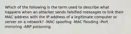 Which of the following is the term used to describe what happens when an attacker sends falsified messages to link their MAC address with the IP address of a legitimate computer or server on a network? -MAC spoofing -MAC flooding -Port mirroring -ARP poisoning