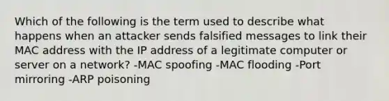 Which of the following is the term used to describe what happens when an attacker sends falsified messages to link their MAC address with the IP address of a legitimate computer or server on a network? -MAC spoofing -MAC flooding -Port mirroring -ARP poisoning