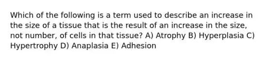 Which of the following is a term used to describe an increase in the size of a tissue that is the result of an increase in the size, not number, of cells in that tissue? A) Atrophy B) Hyperplasia C) Hypertrophy D) Anaplasia E) Adhesion