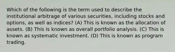 Which of the following is the term used to describe the institutional arbitrage of various securities, including stocks and options, as well as indices? (A) This is known as the allocation of assets. (B) This is known as overall portfolio analysis. (C) This is known as systematic investment. (D) This is known as program trading.