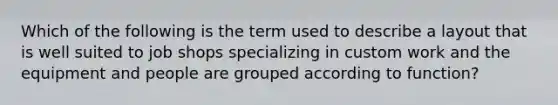 Which of the following is the term used to describe a layout that is well suited to job shops specializing in custom work and the equipment and people are grouped according to function?